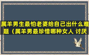 属羊男生最怕老婆给自己出什么难题（属羊男最珍惜哪种女人 讨厌哪种女人-福缘殿）